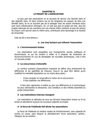 CHAPITRE II
                          LE PROJET DE L’ASSOCIATION

       La plus part des associations ne se soucient de donner une identité claire et
des objectifs clairs. Et dans certains cas où les dirigeants ont assayer de faire une
identité claire, ils ne se soucient pas de la partager avec les autres membres et/ou
avec leurs interlocuteurs étrangers. Or, on sait que plus le projet est clair, plus les
projets indiviuels de ses membres ont une chance d’être cohérent et plus les actions
de chacun vont œuvrer dans le même sens, contribuant ainsi davantage à la réussite
de l’ensemble.

   Cela est dû à cinq facteurs :

                               a. Les cinq facteurs qui influent l’association

      1- L’environnement évolue

       Les associations sont assujetties aux changements socials, politiques et
   économiques, ce qui les incitent à veiller et à analyser les évolutions de
   leurenvironnement en vue de développer de nouvelles dynamiques, c’est à dire
   un nouveau projet.

      2- La concurrence s’intensifie

       Le nombre croissant d’associations imposent de définir plus précisement les
   différences et les spécifités de chacune. Ceux-ci ne peut être attient qu’en
   modifiant la mentalité associative sur au moins deux plans :

          -   Il faut accepter et reconnaître la notion de la concurrence ;
          -   Il faut expliciter ces différences.

          Il faut donc apprendre à mettre au jour ces différences et à communiquer
      les plus valorisantes et attractives. Ceci constitue un des mérites essentiels du
      projet d’association.

      3- Les motivations internes changent

      Les motivations et attitudes de ceux qui forment l’association évolue au fil du
   temps et attendenet toujours de nouveaux objectifs et projets.

      4- la force de l’habitude fait dévier les associations

        La force de l’habitude et certains modes de fonctionnement, sans capacité de
   remise en cause, paut bloquer le dévelopement d’une association, parfois ,
   l’éloigner de sa vocation.
 
