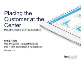 0
Placing the
Customer at the
Center
Craig Fiebig
Vice President, Product Marketing
IMS Health Technology & Applications
March 24, 2015
Make the most of every conversation
 