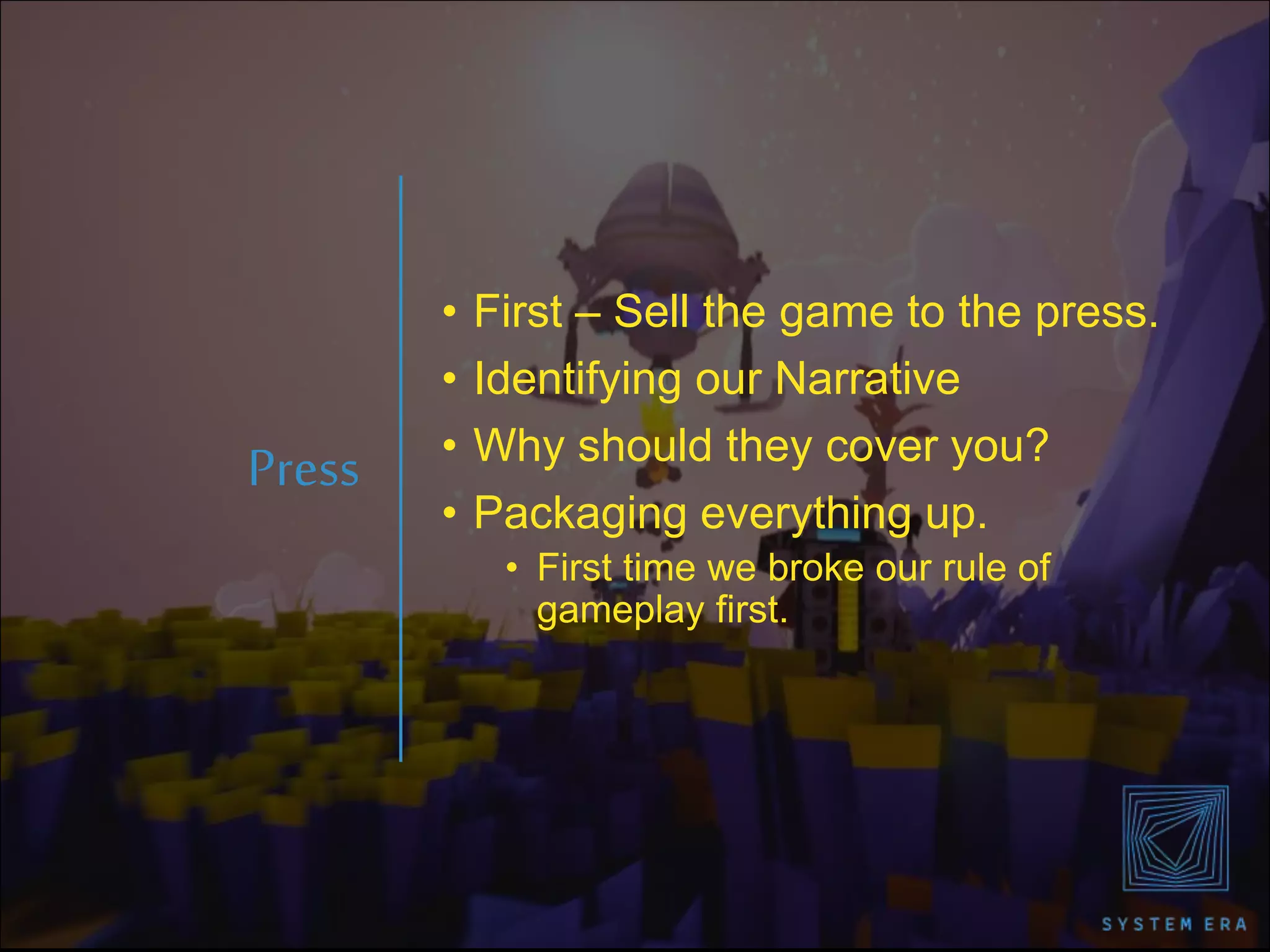 • First – Sell the game to the press.
• Identifying our Narrative
• Why should they cover you?
• Packaging everything up.
• First time we broke our rule of
gameplay first.
Press
 