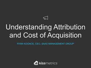 Understanding Attribution
and Cost of Acquisition
RYAN KOONCE, CEO, SAAS MANAGEMENT GROUP
 