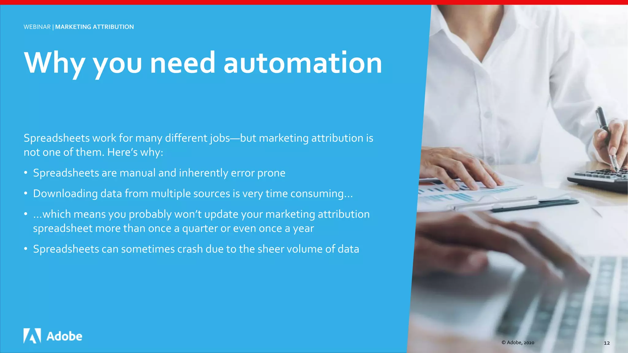 © Adobe, 2020 12
WEBINAR | MARKETING ATTRIBUTION
Spreadsheets work for many different jobs—but marketing attribution is
not one of them. Here’s why:
• Spreadsheets are manual and inherently error prone
• Downloading data from multiple sources is very time consuming…
• …which means you probably won’t update your marketing attribution
spreadsheet more than once a quarter or even once a year
• Spreadsheets can sometimes crash due to the sheer volume of data
Why you need automation
 