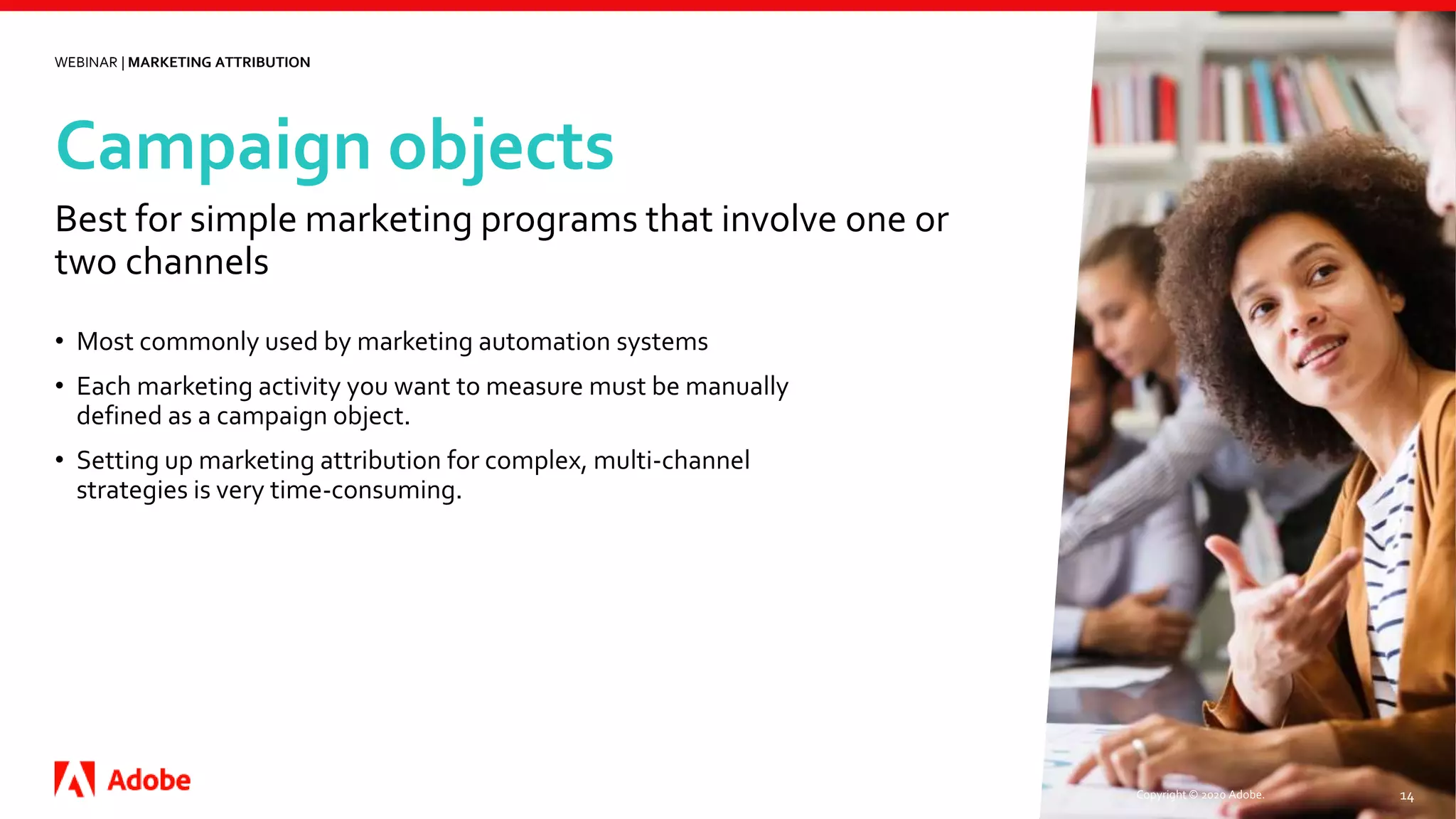 Campaign objects
Copyright © 2020 Adobe. 14
• Most commonly used by marketing automation systems
• Each marketing activity you want to measure must be manually
defined as a campaign object.
• Setting up marketing attribution for complex, multi-channel
strategies is very time-consuming.
Best for simple marketing programs that involve one or
two channels
WEBINAR | MARKETING ATTRIBUTION
 