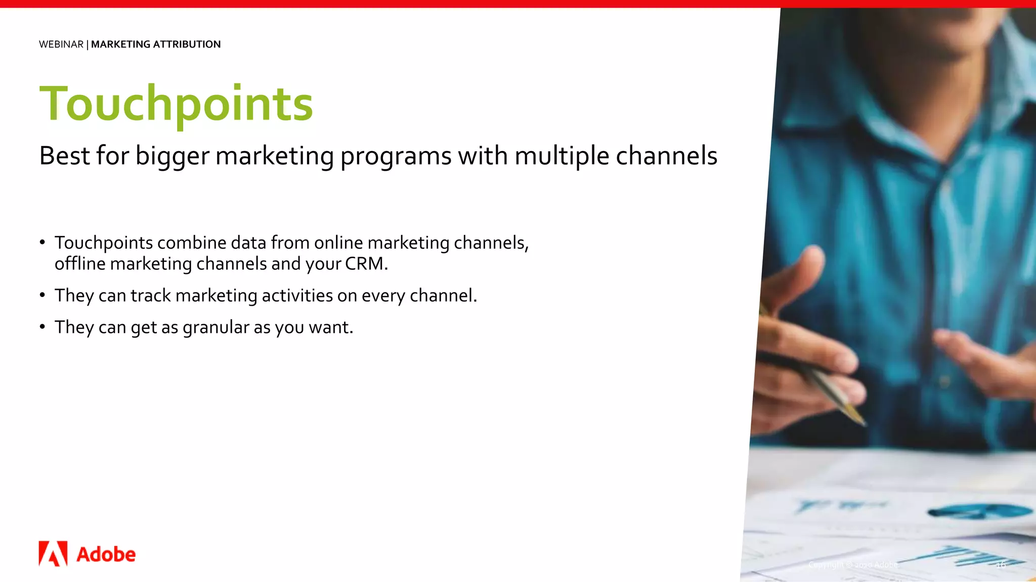 Touchpoints
Copyright © 2020 Adobe. 16
• Touchpoints combine data from online marketing channels,
offline marketing channels and your CRM.
• They can track marketing activities on every channel.
• They can get as granular as you want.
WEBINAR | MARKETING ATTRIBUTION
Best for bigger marketing programs with multiple channels
 