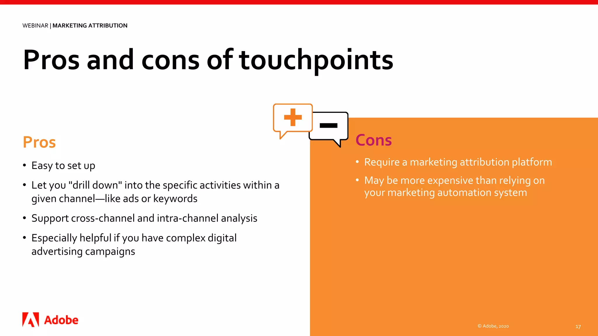 Pros and cons of touchpoints
© Adobe, 2020 17
WEBINAR | MARKETING ATTRIBUTION
Cons
• Require a marketing attribution platform
• May be more expensive than relying on
your marketing automation system
Pros
• Easy to set up
• Let you "drill down" into the specific activities within a
given channel—like ads or keywords
• Support cross-channel and intra-channel analysis
• Especially helpful if you have complex digital
advertising campaigns
 