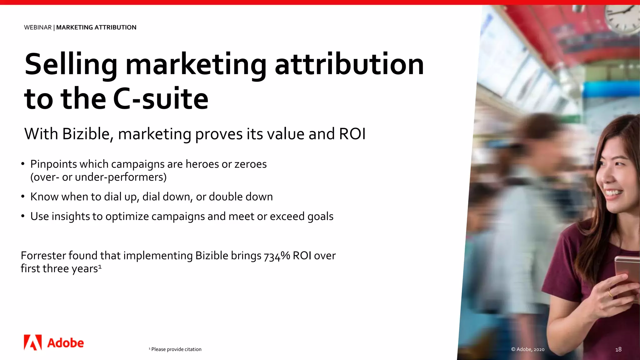 Selling marketing attribution
to the C-suite
© Adobe, 2020 18
With Bizible, marketing proves its value and ROI
WEBINAR | MARKETING ATTRIBUTION
• Pinpoints which campaigns are heroes or zeroes
(over- or under-performers)
• Know when to dial up, dial down, or double down
• Use insights to optimize campaigns and meet or exceed goals
Forrester found that implementing Bizible brings 734% ROI over
first three years1
1 Please provide citation
 