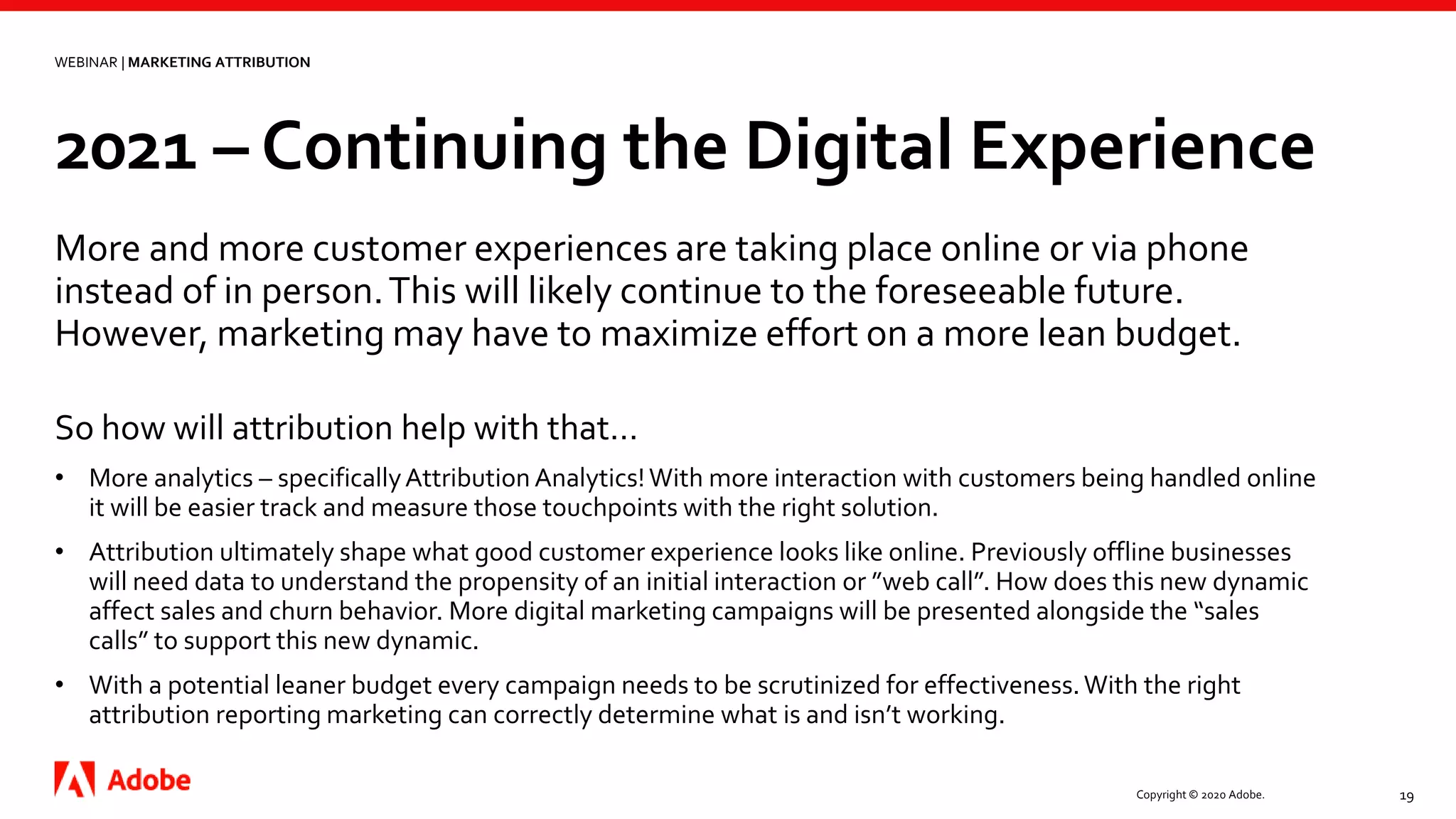Copyright © 2020 Adobe. 19
So how will attribution help with that…
• More analytics – specificallyAttribution Analytics!With more interaction with customers being handled online
it will be easier track and measure those touchpoints with the right solution.
• Attribution ultimately shape what good customer experience looks like online. Previously offline businesses
will need data to understand the propensity of an initial interaction or ”web call”. How does this new dynamic
affect sales and churn behavior. More digital marketing campaigns will be presented alongside the “sales
calls” to support this new dynamic.
• With a potential leaner budget every campaign needs to be scrutinized for effectiveness.With the right
attribution reporting marketing can correctly determine what is and isn’t working.
WEBINAR | MARKETING ATTRIBUTION
2021 – Continuing the Digital Experience
More and more customer experiences are taking place online or via phone
instead of in person.This will likely continue to the foreseeable future.
However, marketing may have to maximize effort on a more lean budget.
 