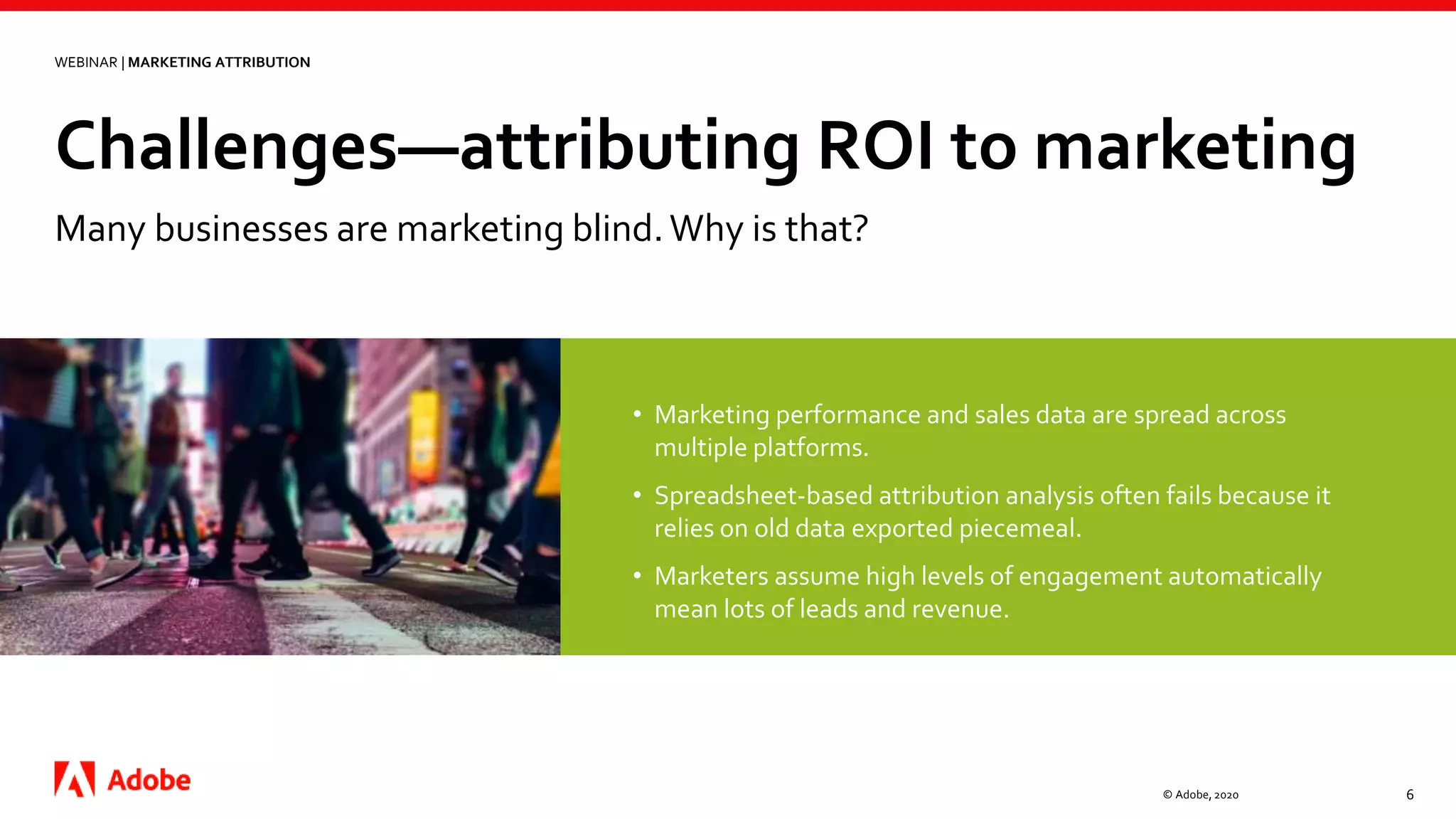 Challenges—attributing ROI to marketing
© Adobe, 2020 6
WEBINAR | MARKETING ATTRIBUTION
Many businesses are marketing blind.Why is that?
• Marketing performance and sales data are spread across
multiple platforms.
• Spreadsheet-based attribution analysis often fails because it
relies on old data exported piecemeal.
• Marketers assume high levels of engagement automatically
mean lots of leads and revenue.
 