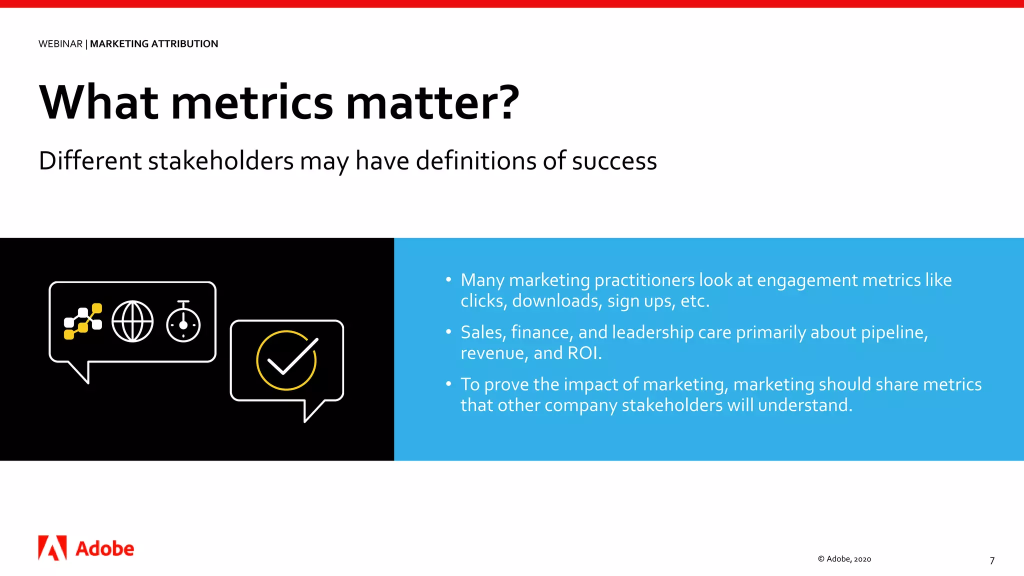 What metrics matter?
© Adobe, 2020 7
WEBINAR | MARKETING ATTRIBUTION
Different stakeholders may have definitions of success
• Many marketing practitioners look at engagement metrics like
clicks, downloads, sign ups, etc.
• Sales, finance, and leadership care primarily about pipeline,
revenue, and ROI.
• To prove the impact of marketing, marketing should share metrics
that other company stakeholders will understand.
 