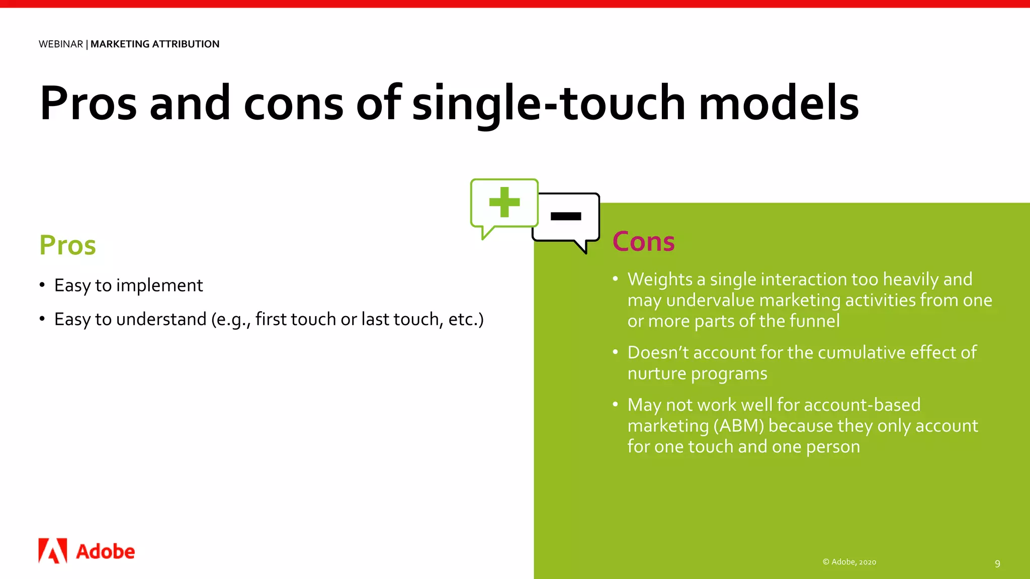 Pros and cons of single-touch models
© Adobe, 2020 9
Pros
• Easy to implement
• Easy to understand (e.g., first touch or last touch, etc.)
Cons
• Weights a single interaction too heavily and
may undervalue marketing activities from one
or more parts of the funnel
• Doesn’t account for the cumulative effect of
nurture programs
• May not work well for account-based
marketing (ABM) because they only account
for one touch and one person
WEBINAR | MARKETING ATTRIBUTION
 