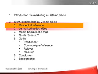 Introduction : le marketing au 20éme siècle SRM, le marketing au 21ème siècle Influence ...  ou Respect? Marketing des Idées Media Sociaux et e-mail Panorama des média sociaux Un peu de Méthode  Les Questions à se Poser Quelques Outils Et n'oubliez surtout pas... Conclusion Bibliographie Plan 