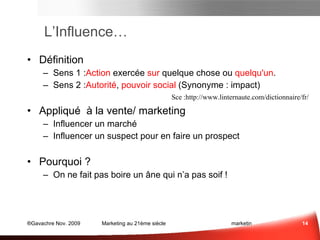L’Influence… Définition  Sens 1 : Action  exercée  sur  quelque chose ou  quelqu'un . Sens 2 : Autorité ,  pouvoir social  (Synonyme : impact) Appliqué à la vente/ marketing Influencer un marché Influencer un suspect pour en faire un prospect Pourquoi ? On ne fait pas boire un âne qui n’a pas soif ! Sce : http://www.linternaute.com/dictionnaire/fr/ Influence ? ...  = 