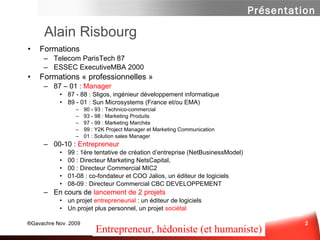 Alain Risbourg Formations  Telecom ParisTech 87  ESSEC ExecutiveMBA 2000 Formations « professionnelles » 87 – 01 :  Manager 87 - 88 : Sligos, ingénieur développement informatique 89 - 01 : Sun Microsystems (France et/ou EMA) 90 - 93 : Technico-commercial 93 - 98 : Marketing Produits 97 - 99 : Marketing Marchés 99 : Y2K Project Manager et Marketing Communication 01 : Solution sales Manager 00-10 :  Entrepreneur 99 : 1ère tentative de création d’entreprise (NetBusinessModel) 00 : Directeur Marketing NetsCapital,  00 : Directeur Commercial MIC2 01-08 : co-fondateur et COO Jalios, un éditeur de logiciels 08-09 : Directeur Commercial CBC DEVELOPPEMENT En cours de  lancement de 2 projets Un projet  entrepreneurial  : un éditeur de logiciels Un projet plus personnel, un projet  sociétal Entrepreneur, hédoniste (et humaniste) 
