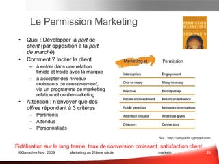 Le Permission Marketing Quoi : Développer la  part de client  (par opposition à la  part de marché ) Comment ? Inciter le client  à entrer dans une relation timide et froide avec la marque à accepter des niveaux croissants de  consentement , via un programme de marketing relationnel ou d'emarketing Attention : n’envoyer que des offres répondant à 3 critères Pertinents Attendus Personnalisés Fidélisation sur le long terme, taux de conversion croissant, satisfaction client… Sce :  sethgodin.typepad.com Respect! 