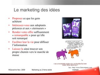 Marketing des Idées  Proposez  ce que les gens achètent Intéressez-vous  aux adoptants précoces et aux « contaminateurs » Rendez   votre offre  suffisamment «  remarquable  » pour qu’elle soit remarqué Facilitez leur la vie  pour diffuser l’information Laissez la  ainsi trouver son propre chemin vers le marché de masse Sce : Sce :  sethgodin.typepad.com www.fastcompany.com Marketing des Idées 