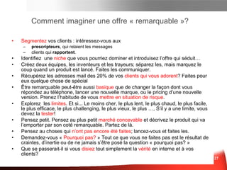 Comment imaginer une offre « remarquable »? Segmentez  vos clients   : intéressez-vous aux: prescripteurs, qui relaient les messages clients qui rapportent . Identifiez  une  niche  que vous pourriez dominer   et introduisez l’offre qui séduit… Créez deux équipes, les inventeurs et les trayeurs; séparez les, mais marquez le coup quand un produit est lancé. Faites les communiquer . Récupérez les adresses mail des  20%  de vos  clients qui vous adorent ?  Faites pour eux quelque chose de spécial Être remarquable peut-être aussi  basique  que de changer la façon dont vous répondez au téléphone, lancer une nouvelle marque, ou le pricing d’une nouvelle version .  Prenez l’habitude de vous  mettre en situation de risque . Explore z   les   limit e s .  Et si... Le moins cher, le plus lent, le plus chaud, le plus facile, le plus efficace, le plus challenging, le plus vieux, le plus … ,  S’il y a une limite, vous devez la  tester ! Pensez petit .  Pensez au plus petit  marché concevable  et décrivez le produit qui va l’emporter par son coté remarquable. Partez de là.  Pensez au choses qui  n’ont pas encore été faites ; lancez-vous et faites les . Demandez-vous «  Pourquoi pas?  ».   Tout ce que vous ne faites pas est le résultat de craintes, d’inertie ou de ne jamais s’être posé la question « Pourquoi pas? »   … Que se passerait-il si vous  disiez  tout simplement la  vérité  en interne et à vos clients?  Marketing des Idées 