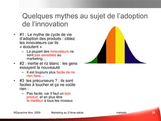 Quelques mythes au sujet de l’adoption de l’innovation #1 : Le mythe de cycle de vie d’adoption des produits : Ciblez les innovateurs car ils « écoutent » La plupart des  innovateurs  ne sont  pas sensibles  au marketing… #2 : Inertie et riz blanc : Les gens essayent la nouveauté Il est toujours plus  facile de ne rien faire … #3 :les précurseurs ? Ils sont faciles à toucher et ça ne coûte rien ! Pas du tout facile… car ceux qui achèteront sont très peu nombreux … il vous  faut être « bon »  : vous devez avoir un produit  intéressant , et en plus, être le meilleur à tous les niveaux Marketing des Idées 
