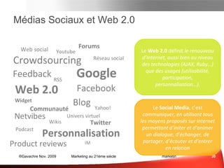 Médias Sociaux et Web 2.0 Le  Web 2.0  définit le renouveau d’Internet, aussi bien au niveau des  technologies  (AJAX, Ruby…) que des  usages  (utilisabilité, participation, personnalisation…). Le  Medias Sociaux , ce sont  tous  les   moyens de  communication  proposés   sur  Internet  permettant d’initier et d’animer un dialogue, d’échanger, de partager, d’écouter et d’entrer en relation Médias Sociaux et e-mail Sce : Cedricdeniaud.com Crowdsourcing Réseau social Web 2.0 RSS Widget Blog Web social Communauté Google Feedback Facebook Youtube Netvibes Personnalisation Forums Wikis Univers virtuel Yahoo! Product reviews Twitter Podcast IM 