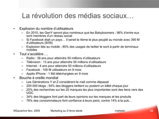 La révolution des médias sociaux… Explosion  du nombre d’utilisateurs En 2010, les GenY seront plus nombreux que les Babyboomers ; 96% d’entre eux sont membres d’un réseau social Si Facebook était un pays… il serait le 4ème le plus peuplé au monde avec 390 M d’utilisateurs (8/09) Explosion liée au mobile ; 80% des usages de Twitter le sont à partir de terminaux mobiles Tout  s’accélère  … Radio : 38 ans pour atteindre 50 millions d’utilisateurs  Télévision : 13 ans pour atteindre 50 millions d’utilisateurs  Internet : 4 ans pour atteindre 50 millions d’utilisateurs  Facebook : 100 M utilisateurs en 9 mois Applis IPhone : 1 Md téléchargées en 9 mois Bouche à oreille  mondial Les Générations Y et Z considèrent le mail comme dépassé 200 000 blogs ; 54% des bloggers twittent ou postent un billet chaque jour 25% des recherches sur les 20 marques les plus importantes sont des liens vers des UGC (User Generated Content) 34% des bloggers font part de leurs opinions sur les marques et les produits 78% des consommateurs font confiance à leurs pairs; contre 14% à la pub… Médias Sociaux et e-mail Sce :  socialnomics.net  , 9/09 