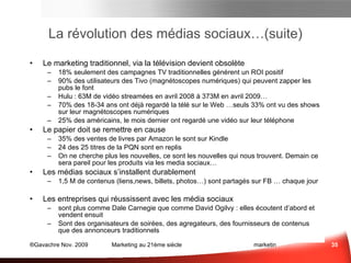 La révolution des médias sociaux…(suite) Le marketing traditionnel, via la télévision devient  obsolète 18% seulement des campagnes TV traditionnelles génèrent un ROI positif 90% des utilisateurs des Tivo (magnétoscopes numériques) qui peuvent zapper les pubs le font Hulu : 63M de vidéo streamées en avril 2008 à 373M en avril 2009… 70% des 18-34 ans ont déjà regardé la télé sur le Web …seuls 33% ont vu des shows sur leur magnétoscopes numériques 25% des américains, le mois dernier ont regardé une vidéo sur leur téléphone Le papier doit se remettre en cause 35% des ventes de livres par Amazon le sont sur Kindle 24 des 25 titres de la PQN sont en replis On ne cherche plus les nouvelles, ce sont les nouvelles qui nous trouvent. Demain ce sera pareil pour les produits via les media sociaux… Les médias sociaux s’installent durablement 1,5 M de contenus (liens, news, billets, photos…) sont partagés sur FaceBook … chaque jour Les entreprises qui réussissent avec les média sociaux sont plus comme Dale Carnegie que comme David Ogilvy ;  elles écoutent d’abord et vendent ensuite Sont plus des organisateurs de soirées, des agregateurs, des fournisseurs de contenus que des annonceurs traditionnels… Médias Sociaux et e-mail Sce :  socialnomics.net  , 9/09 