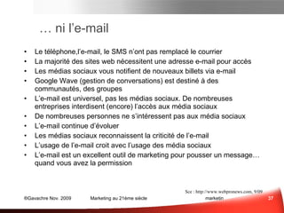 …  ni l’e-mail Le téléphone,l’e-mail, le SMS n’ont pas remplacé le courrier La majorité des sites web nécessitent une adresse e-mail pour accès Les médias sociaux vous notifient de nouveaux billets via e-mail Google Wave (gestion de conversations) est destiné à des communautés, des groupes L’e-mail est universel, pas les médias sociaux. De nombreuses entreprises interdisent (encore) l’accès aux média sociaux De nombreuses personnes ne s’intéressent pas aux média sociaux L’ e-mail continue d’évoluer Les médias sociaux reconnaissent la criticité de l’e-mail L’usage de  l’e-mail croit avec  l’usage des  média sociaux L’e-mail est un excellent outil de marketing pour pousser un message… quand vous avez la permission Médias Sociaux et e-mail Sce :  the PMN / Pace University’s Lubin School of Business , 10/09 Activités auxquelles les GenY(18-24 ans)  ont le moins de chance de renoncer pendant une semaine Sce :  www.webpronews.com , 9/09 