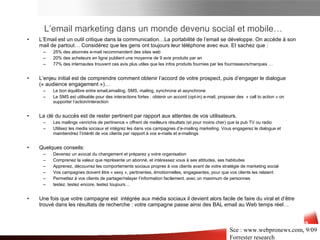 L’email marketing dans un monde devenu social et mobile… L’Email est un outil critique dans la communication…La portabilité de l’email se développe. On accède à son mail de partout… Considérez que les gens ont toujours leur téléphone avec eux. Et sachez que  : 25%  des abonnés e-mail recommandent des sites web   20%  des acheteurs en ligne publient une moyenne de 9 avis produits par an 77%  des internautes trouvent ces avis plus utiles que les infos produits fournies par les fournisseurs/marques … L’enjeu initial est de comprendre comment obtenir l’accord de votre prospect, puis d’engager le dialogue («  audience engagement  »)…  Le bon équilibre entre email,emailing, SMS, mailing, synchrone et asynchrone Le SMS est utilisable pour des interactions fortes : obtenir un accord (opt-in) e-mail, proposer des  « call to action » on supporter l’action/interaction La clé du succès est de rester pertinent par rapport aux attentes de vos utilisateurs.  Les mailings «enrichis de pertinence » offrent de meilleurs résultats (et pour moins cher) que la pub TV ou radio Utilisez les media sociaux et intégrez les dans vos campagnes d’e-mailing marketing .  Vous engagerez le dialogue et maintiendrez l’intérêt de vos clients par rapport à vos e-mails et e-mailings Quelques conseils : Devenez un avocat du changement et préparez y votre organisation Comprenez la valeur que représente un abonné, et intéressez vous à ses attitudes, ses habitudes Apprenez, découvrez les comportements sociaux propres à vos clients avant de votre stratégie de marketing social Vos campagnes doivent être « sexy », pertinentes, émotionnelles, engageantes, pour que vos clients les relaient Permettez à vos clients de partager/relayer l’information facilement, avec un maximum de personnes test ez , test ez encore , test ez toujours… Une fois que votre campagne est  intégrée aux média sociaux, il devient alors facile de faire du viral et d’être trouvé dans les résultats de recherche   : votre campagne passe ainsi des BAL email au Web temps réel… Sce :  www.webpronews.com , 9/09 Forrester research Médias Sociaux et e-mail 