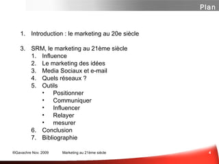 Introduction : le marketing au 20e siècle SRM, le marketing au 21ème siècle Influence ...  ou Respect? Marketing des Idées Media Sociaux et e-mail Panorama des média sociaux Un peu de Méthode  Les Questions à se Poser Quelques Outils Positionner Contribuer Influencer mesurer Et n'oubliez surtout pas... Conclusion Bibliographie Plan 
