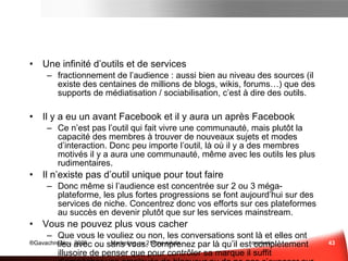 Le panorama des média Sociaux (suite) Les  services de jeux en ligne  qui intègrent maintenant des couches sociales très développées : Les portails de casual games; Les portails de social games ; Les MMORPG – jeux de rôle massivement multijoueurs; Les MOG – jeux massivement multijoueurs ; Les casual MMO qui se positionnent à mi-chemin entre les deux dernières catégories Des réseaux sociaux aux  plate formes sociales Au centre de ce panorama nous allons enfin retrouver les réseaux sociaux qui ont petit à petit évolués pour intégrer toujours plus de fonctionnalités et se transformer en véritables  plate-forme sociales . La notion de “plate-forme” prend ici tout son sens car ces réseaux ont la  capacité d’héberger les applications  que nous retrouvons dans les quatre grands domaines d’application. Nous pouvons faire la distinction entre les  réseaux sociaux de première génération  qui existent depuis plus de 5 ans et oscillent entre 50 et 400 millions de membres et la  nouvelle vague de plate-forme sociales  qui proposent sensiblement les même choses et comptent entre 20 et 50 millions de membres. Panorama des média sociaux  Sce :  www. fredcavazza . net, 4/09 
