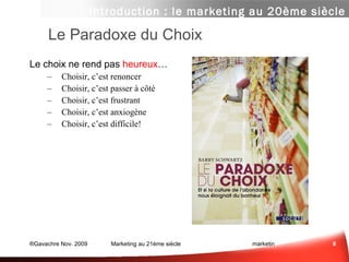 Le Paradoxe du Choix Le choix ne rend pas  heureux …  Choisir, c’est renoncer… Choisir, c’est passer à côté… Choisir, c’est frustrant… Choisir, c’est anxiogène… Choisir, c’est difficile! Introduction : le marketing au 20ème siècle Le choix, c’est anxiogène 
