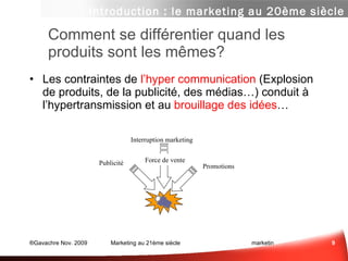 Comment se différentier quand les produits sont les mêmes?  Les contraintes de  l’hyper communication  (Explosion de produits, de la publicité, des médias…) conduit à l’hypertransmission et au  brouillage des idées … Introduction : le marketing au 20ème siècle Sce :  www.chetochine.com Promotions Publicité Interruption marketing Force de vente 