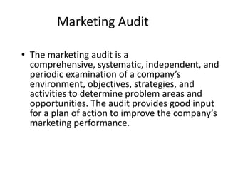 Marketing Audit

• The marketing audit is a
  comprehensive, systematic, independent, and
  periodic examination of a company’s
  environment, objectives, strategies, and
  activities to determine problem areas and
  opportunities. The audit provides good input
  for a plan of action to improve the company’s
  marketing performance.
 
