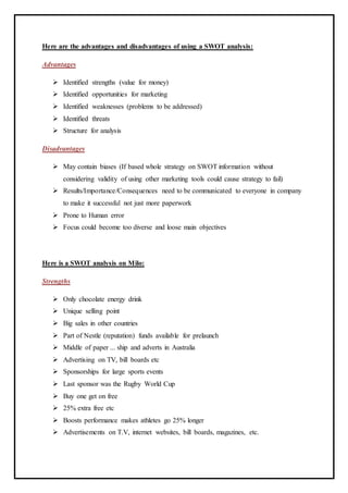 Here are the advantages and disadvantages of using a SWOT analysis:
Advantages
 Identified strengths (value for money)
 Identified opportunities for marketing
 Identified weaknesses (problems to be addressed)
 Identified threats
 Structure for analysis
Disadvantages
 May contain biases (If based whole strategy on SWOT information without
considering validity of using other marketing tools could cause strategy to fail)
 Results/Importance/Consequences need to be communicated to everyone in company
to make it successful not just more paperwork
 Prone to Human error
 Focus could become too diverse and loose main objectives
Here is a SWOT analysis on Milo:
Strengths
 Only chocolate energy drink
 Unique selling point
 Big sales in other countries
 Part of Nestle (reputation) funds available for prelaunch
 Middle of paper ... ship and adverts in Australia
 Advertising on TV, bill boards etc
 Sponsorships for large sports events
 Last sponsor was the Rugby World Cup
 Buy one get on free
 25% extra free etc
 Boosts performance makes athletes go 25% longer
 Advertisements on T.V, internet websites, bill boards, magazines, etc.
 