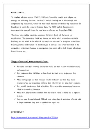 CONCLUSION:
To conclude all three process (SWOT, PEST and Competitive Audit) have affected my
strategy and marketing decisions. The SWOT analysis has help me to acknowledge and
comprehend my weaknesses, which will be a benefit because now I know my weaknesses all
I need now is search for a way to eliminate them. The PEST analysis has drawn my
awareness to the external forces that may have an influence on the product (Milo).
Therefore, when making marketing decisions the factors found will be taking into
consideration. The competitive Audit has showed me where Milo’s competitors are (what
level they are on) which is also a benefit because I can see what I’m up against, what I have
to do to get ahead and whether I’m disadvantaged in anyway. This is very important in the
competitive environment because as a competitor, you cannot allow rivals to gain advantages
in any form or way.
Suggestions and recommendations:
 As Nestle is the best company all over the world but there is some recommendations
and suggestions;.
 Their prices are little bit higher so they should low their prices to increase their
customers.
 About 70 % people use their products why the rest don’t use them they should
conduct survey and concentrate on those facts why they are not using their products.
 They should also improve their advertising. Their advertising doesn’t pay long-term
effect in the mind of customers.
 About 17% people are not satisfied from the taste of Nestle so nestle has to improve
its taste.
 Due to a great demand of nestle Milkpak now a days there is a shortage of nestle milk
in shops sometimes they have to consider this aspect too.
REFERENCE:
https://www.nestle.in/aboutus/allaboutnestl%C3%A9
 