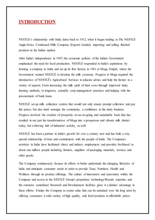 INTRODUCTION
NESTLE’s relationship with India dates back to 1912, when it began trading as The NESTLÉ
Anglo-Swiss Condensed Milk Company (Export) Limited, importing and selling finished
products in the Indian market.
After India's independence in 1947, the economic policies of the Indian Government
emphasised the need for local production. NESTLÉ responded to India's aspirations by
forming a company in India and set up its first factory in 1961 at Moga, Punjab, where the
Government wanted NESTLÉ to develop the milk economy. Progress in Moga required the
introduction of NESTLÉ's Agricultural Services to educate advice and help the farmer in a
variety of aspects. From increasing the milk yield of their cows through improved dairy
farming methods, to irrigation, scientific crop management practices and helping with the
procurement of bank loans.
NESTLÉ set up milk collection centres that would not only ensure prompt collection and pay
fair prices, but also instil amongst the community, a confidence in the dairy business.
Progress involved the creation of prosperity on an on-going and sustainable basis that has
resulted in not just the transformation of Moga into a prosperous and vibrant milk district
today, but a thriving hub of industrial activity, as well.
NESTLÉ has been a partner in India's growth for over a century now and has built a very
special relationship of trust and commitment with the people of India. The Company's
activities in India have facilitated direct and indirect employment and provides livelihood to
about one million people including farmers, suppliers of packaging materials, services and
other goods.
The Company continuously focuses its efforts to better understand the changing lifestyles of
India and anticipate consumer needs in order to provide Taste, Nutrition, Health and
Wellness through its product offerings. The culture of innovation and renovation within the
Company and access to the NESTLÉ Group's proprietary technology/Brands expertise and
the extensive centralized Research and Development facilities gives it a distinct advantage in
these efforts. It helps the Company to create value that can be sustained over the long term by
offering consumers a wide variety of high quality, safe food products at affordable prices.
 