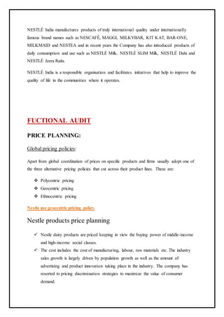 NESTLÉ India manufactures products of truly international quality under internationally
famous brand names such as NESCAFÉ, MAGGI, MILKYBAR, KIT KAT, BAR-ONE,
MILKMAID and NESTEA and in recent years the Company has also introduced products of
daily consumption and use such as NESTLÉ Milk, NESTLÉ SLIM Milk, NESTLÉ Dahi and
NESTLÉ Jeera Raita.
NESTLÉ India is a responsible organisation and facilitates initiatives that help to improve the
quality of life in the communities where it operates.
FUCTIONAL AUDIT
PRICE PLANNING:
Global pricing policies:
Apart from global coordination of prices on specific products and firms usually adopt one of
the three alternative pricing policies that cut across their product lines. These are:
 Polycentric pricing
 Geocentric pricing
 Ethnocentric pricing
Nestle use geocentric pricing policy.
Nestle products price planning
 Nestle dairy products are priced keeping in view the buying power of middle-income
and high-income social classes.
 The cost includes the cost of manufacturing, labour, raw materials etc. The industry
sales growth is largely driven by population growth as well as the amount of
advertising and product innovation taking place in the industry. The company has
resorted to pricing discrimination strategies to maximize the value of consumer
demand.
 