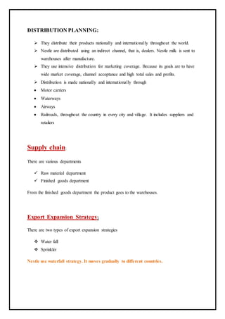 DISTRIBUTION PLANNING:
 They distribute their products nationally and internationally throughout the world.
 Nestle are distributed using an indirect channel, that is, dealers. Nestle milk is sent to
warehouses after manufacture.
 They use intensive distribution for marketing coverage. Because its goals are to have
wide market coverage, channel acceptance and high total sales and profits.
 Distribution is made nationally and internationally through
 Motor carriers
 Waterways
 Airways
 Railroads, throughout the country in every city and village. It includes suppliers and
retailers
Supply chain:
There are various departments
 Raw material department
 Finished goods department
From the finished goods department the product goes to the warehouses.
Export Expansion Strategy:
There are two types of export expansion strategies
 Water fall
 Sprinkler
Nestle use waterfall strategy. It moves gradually to different countries.
 
