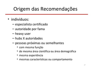 Origem das Recomendações
• indivíduos:
– especialista certificado
– autoridade por fama
– heavy user
– hubs X autoridades
– pessoas próximas ou semelhantes
• com mesma função
• de mesma área científica ou área demográfica
• mesma experiência
• mesmas características ou comportamento
47
 