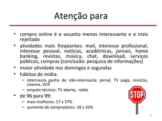 Atenção para
• compra online é o assunto menos interessante e o mais
rejeitado
• atividades mais freqüentes: mail, interesse profissional,
interesse pessoal, notícias, acadêmicas, jornais, home
banking, revistas, música, chat, download, serviços
públicos, compras (conclusão: pesquisa de informações)
• maior atividade nos domingos e segundas
• hábitos de mídia:
– internauta ganha de não-internauta: jornal, TV paga, revistas,
cinema, VCR
– empate técnico: TV aberta, rádio
• de 96 para 99:
– mais mulheres: 17 x 37%
– aumento de compradores: 18 x 32%
83
 