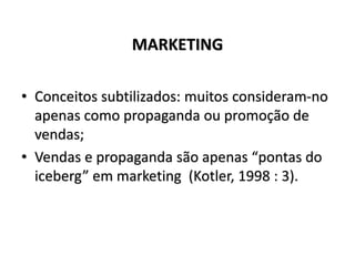 MARKETING
• Conceitos subtilizados: muitos consideram-no
apenas como propaganda ou promoção de
vendas;
• Vendas e propaganda são apenas “pontas do
iceberg” em marketing (Kotler, 1998 : 3).
 