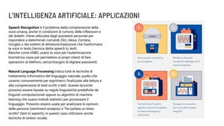 L’INTELLIGENZA ARTIFICIALE: APPLICAZIONI
Speech Recognition è il problema della comprensione della
voce umana, anche in condizioni di rumore, delle inﬂessioni e
dei dialetti. Viene utilizzata dagli assistenti personali per
rispondere a determinati comandi (Siri, Alexa, Cortana,
Google) o dai sistemi di dettatura/traduzione che trasformano
la voce in testo (tecnica detta speech to text).
Banche come HSBC usano la voce per l’autenticazione
biometrica ossia per permettere ai propri clienti di fare
operazioni al telefono, senza bisogno di digitare password;
Natural Language Processing indica tutte le tecniche di
trattamento informatico del linguaggio naturale, quello che
usiamo comunemente per esprimerci, ﬁnalizzate alla lettura e
alla comprensione di testi scritti o letti. Queste tecniche
possono essere basate su regole linguistiche predeﬁnite da
linguisti computazionali oppure su algoritmi di machine
learning che usano metodi statistici per processare il
linguaggio. Possono essere usate per analizzare le opinioni
delle persone (sentiment analysis) e “far parlare un testo
scritto” (text to speech), in questo caso utilizzano anche
tecniche di sintesi vocale;
 