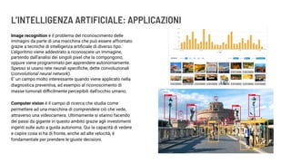 L’INTELLIGENZA ARTIFICIALE: APPLICAZIONI
Image recognition è il problema del riconoscimento delle
immagini da parte di una macchina che può essere affrontato
grazie a tecniche di intelligenza artiﬁciale di diverso tipo.
L’algoritmo viene addestrato a riconoscere un immagine,
partendo dall’analisi dei singoli pixel che la compongono,
oppure viene programmato per apprendere autonomamente.
Spesso si usano rete neurali speciﬁche, dette convoluzionali
(convolutional neural network).
E’ un campo molto interessante quando viene applicato nella
diagnostica preventiva, ad esempio al riconoscimento di
masse tumorali diﬃcilmente percepibili dall’occhio umano;
Computer vision è il campo di ricerca che studia come
permettere ad una macchina di comprendere ciò che vede,
attraverso una videocamera. Ultimamente si stanno facendo
dei passi da gigante in questo ambito grazie agli investimenti
ingenti sulle auto a guida autonoma. Qui la capacità di vedere
e capire cosa si ha di fronte, anche ad alte velocità, è
fondamentale per prendere le giuste decisioni.
 