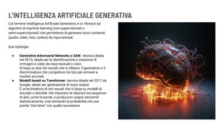L’INTELLIGENZA ARTIFICIALE GENERATIVA
Col termine Intelligenza Artiﬁciale Generativa ci si riferisce ad
algoritmi di machine learning (non supervisionati o
semi-supervisionati) che permettono di generare nuovi contenuti
(audio, video, foto, codice) da input testuali.
Due tipologie:
● Generative Adversarial Networks o GAN: tecnica ideata
nel 2014, ideale per la identiﬁcazione e creazione di
immagini e video da input testuali o visivi.
Si basa su due reti neurali che si sﬁdano: il generatore e il
discriminatore che competono tra loro per arrivare a
risultati accurati.
● Modelli basati su Transformer: tecnica ideata nel 2017 da
Google, ideale per generazione di nuovi output.
È un’architettura di reti neurali che si basa su modelli di
encoder e decoder che imparano le relazioni tra sequenze
di dati, come le parole, e producono output verosimili
statisticamente, cioè stimando la probabilità che una
parola “stia bene” con quella successiva
 