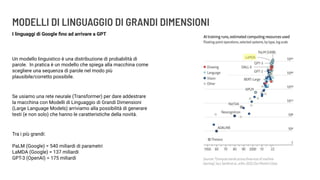 MODELLI DI LINGUAGGIO DI GRANDI DIMENSIONI
I linguaggi di Google ﬁno ad arrivare a GPT
Un modello linguistico è una distribuzione di probabilità di
parole. In pratica è un modello che spiega alla macchina come
scegliere una sequenza di parole nel modo più
plausibile/corretto possibile.
Se usiamo una rete neurale (Transformer) per dare addestrare
la macchina con Modelli di Linguaggio di Grandi Dimensioni
(Large Language Models) arriviamo alla possibilità di generare
testi (e non solo) che hanno le caratteristiche della novità.
Tra i più grandi:
PaLM (Google) = 540 miliardi di parametri
LaMDA (Google) = 137 miliardi
GPT-3 (OpenAI) = 175 miliardi
 