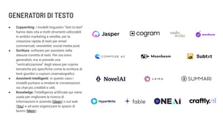GENERATORI DI TESTO
● Copywriting: i modelli linguistici “text to text”
hanno dato vita a molti strumenti utilizzabili
in ambito marketing e vendite, per la
creazione rapida di testi per email
commerciali, newsletter, social media post.
● Scrittura: software per assistere nella
stesura corretta di testi. Per ora sono
generalisti, ma si prevede una
“verticalizzazione” degli stessi per coprire
tematiche più speciﬁche come la scrittura di
testi giuridici o copioni cinematograﬁci;
● Assistenti intelligenti: in questo caso i
modelli puntano a rendere le conversazioni
via chat più credibili e utili;
● Knowledge: l’intelligenza artiﬁciale qui viene
usata per migliorare la ricerca di
informazioni in azienda (Glean) o sul web
(You) e ad auto organizzare lo spazio di
lavoro (Mem),
 