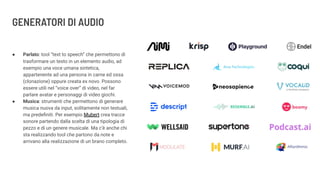 GENERATORI DI AUDIO
● Parlato: tool “text to speech” che permettono di
trasformare un testo in un elemento audio, ad
esempio una voce umana sintetica,
appartenente ad una persona in carne ed ossa
(clonazione) oppure creata ex novo. Possono
essere utili nel “voice over” di video, nel far
parlare avatar e personaggi di video giochi.
● Musica: strumenti che permettono di generare
musica nuova da input, solitamente non testuali,
ma predeﬁniti. Per esempio Mubert crea tracce
sonore partendo dalla scelta di una tipologia di
pezzo e di un genere musicale. Ma c’è anche chi
sta realizzando tool che partono da note e
arrivano alla realizzazione di un brano completo.
 