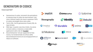 GENERATORI DI CODICE
Cosa si può fare?
● Generazione di codice: strumenti che permettono
di ottenere linee di codice da input testuali. Il più
noto è GitHub Copilot che riesce a generare il 40%
di codice nei progetti dove viene usato
● Text to SQL: tool di generazione di query SQL da
input di testo
● Web App: in questo caso da un testo, ma senza
scrivere codice, si riescono a creare delle
applicazioni web o dei siti (Durable)
● Documentazione: tool per supportare la fase
noiosa, ma fondamentale di scrittura della
documentazione tecnica di accompagnamento al
rilascio di software.
 