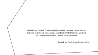 American Marketing Association
Il Marketing è l'attività, l’insieme delle istituzioni e i processi che permettono
di creare, comunicare, consegnare e scambiare offerte che hanno un valore
per i consumatori, i clienti, i partner e la società tutta.
 