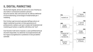 IL DIGITAL MARKETING
Gli strumenti digitali, almeno da venti anni, sono l’interfaccia
che mette in connessione aziende e persone.
Dal primo banner, alla costruzione dei siti, dall’uso dell’email
al social advertising, la tecnologià è fondamentale per il
marketing.
Però l’enfasi sugli strumenti generata dall’hype attorno al
digital marketing ha portato un’intera generazione di
professionisti a saltare a pie’ pari lo studio dei fondamenti del
marketing per buttarsi a capoﬁtto nell’utilizzo dei “tool”.
Così facendo molti hanno imparato a usare perfettamente gli
strumenti disponibili, ma aderendo inconsapevolmente alla
loro logica di progettazione e perdendo di vista gli obiettivi
aziendali.
 