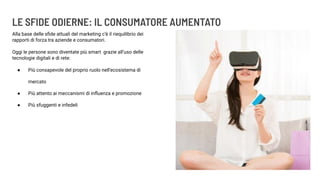 LE SFIDE ODIERNE: IL CONSUMATORE AUMENTATO
Alla base delle sﬁde attuali del marketing c’è il riequilibrio dei
rapporti di forza tra aziende e consumatori.
Oggi le persone sono diventate più smart grazie all’uso delle
tecnologie digitali e di rete:
● Più consapevole del proprio ruolo nell’ecosistema di
mercato
● Più attento ai meccanismi di inﬂuenza e promozione
● Più sfuggenti e infedeli
 