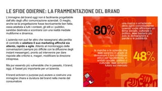LE SFIDE ODIERNE: LA FRAMMENTAZIONE DEL BRAND
L’immagine del brand oggi non è facilmente progettabile
dall’alto degli uffici comunicazione aziendali. O meglio,
anche se la progettazione fosse tecnicamente ben fatta,
ossia adattata a tutti i contesti, gli stili e i pubblici,
sarebbe destinata a scontrarsi con una realtà mediale
multiforme e dinamica.
L’azienda non può far altro che rassegnarsi alla perdita
di controllo e adattare il suo marketing affinché sia
attento, rapido e agile. Attento al monitoraggio delle
conversazioni (sempre più difficile con la diffusione degli
instant messenger), pronto ad intervenire per dare
risposte alle critiche e, magari, modificare la direzione
intrapresa.
Ma pur essendo più vulnerabile che in passato, il brand,
oggi, è l'asset più importante per un’azienda.
Il brand activism o purpose può aiutare a costruire una
immagine chiara e duratura del brand nella mente del
consumatore
 