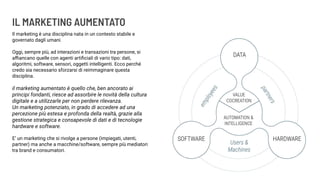 IL MARKETING AUMENTATO
Il marketing è una disciplina nata in un contesto stabile e
governato dagli umani.
Oggi, sempre più, ad interazioni e transazioni tra persone, si
aﬃancano quelle con agenti artiﬁciali di vario tipo: dati,
algoritmi, software, sensori, oggetti intelligenti. Ecco perché
credo sia necessario sforzarsi di reimmaginare questa
disciplina.
il marketing aumentato è quello che, ben ancorato ai
principi fondanti, riesce ad assorbire le novità della cultura
digitale e a utilizzarle per non perdere rilevanza.
Un marketing potenziato, in grado di accedere ad una
percezione più estesa e profonda della realtà, grazie alla
gestione strategica e consapevole di dati e di tecnologie
hardware e software.
E’ un marketing che si rivolge a persone (impiegati, utenti,
partner) ma anche a macchine/software, sempre più mediatori
tra brand e consumatori.
 